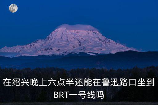 在紹興晚上六點半還能在魯迅路口坐到BRT一號線嗎
