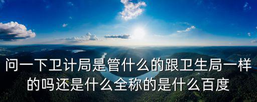 問一下衛(wèi)計局是管什么的跟衛(wèi)生局一樣的嗎還是什么全稱的是什么百度