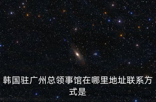 廣州韓國(guó)領(lǐng)事館，韓國(guó)駐廣州總領(lǐng)事館在哪里地址聯(lián)系方式是