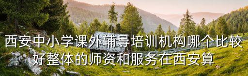 西安中小學課外輔導培訓機構哪個比較好整體的師資和服務在西安算