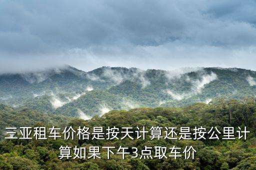 三亞租車價(jià)格是按天計(jì)算還是按公里計(jì)算如果下午3點(diǎn)取車價(jià)