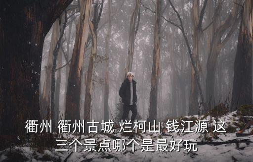 衢州 衢州古城 爛柯山 錢江源 這三個景點哪個是最好玩