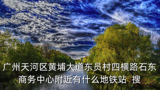 員村地鐵站，廣州天河區黃埔大道東員村四橫路石東商務中心附近有什么地鐵站  搜