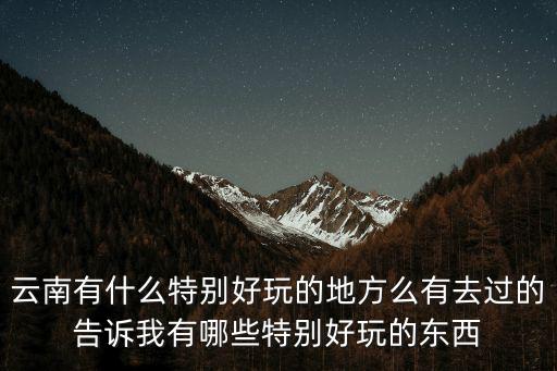 云南有什么特別好玩的地方么有去過的告訴我有哪些特別好玩的東西