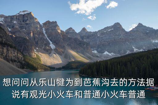 想問問從樂山犍為到芭蕉溝去的方法據說有觀光小火車和普通小火車普通