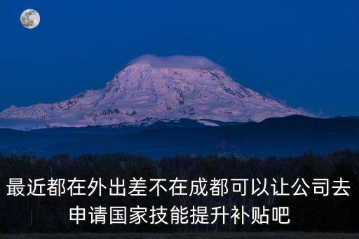 最近都在外出差不在成都可以讓公司去申請國家技能提升補貼吧