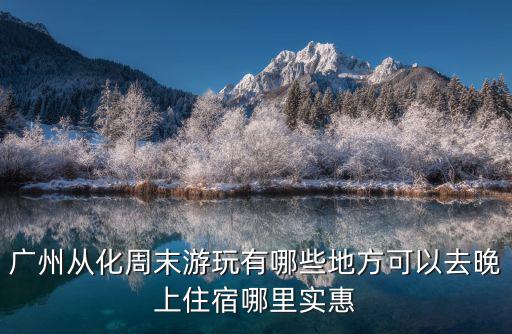廣州從化周末游玩有哪些地方可以去晚上住宿哪里實惠