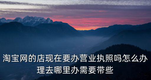 淘寶網的店現在要辦營業執照嗎怎么辦理去哪里辦需要帶些