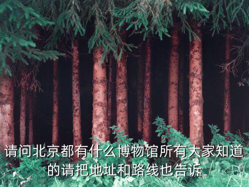 請問北京都有什么博物館所有大家知道的請把地址和路線也告訴