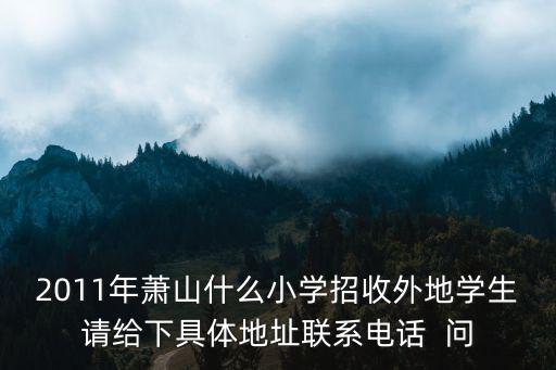 2011年蕭山什么小學(xué)招收外地學(xué)生請(qǐng)給下具體地址聯(lián)系電話  問(wèn)