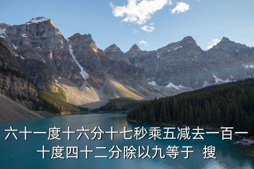 六十一度十六分十七秒乘五減去一百一十度四十二分除以九等于  搜
