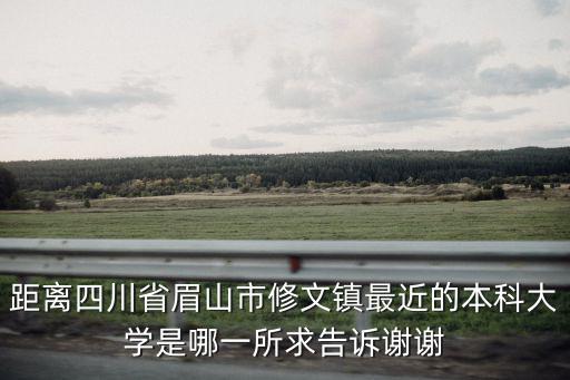 距離四川省眉山市修文鎮(zhèn)最近的本科大學(xué)是哪一所求告訴謝謝