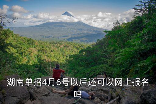 湖南單招4月6號以后還可以網上報名嗎