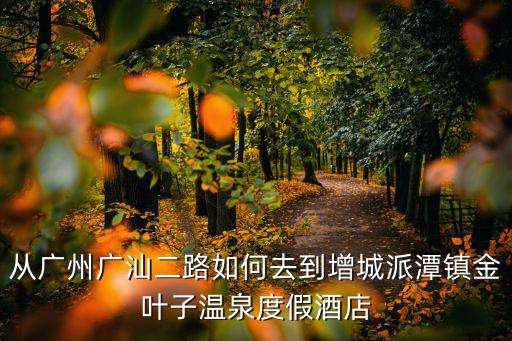 從廣州廣汕二路如何去到增城派潭鎮金葉子溫泉度假酒店