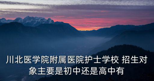 廣元護(hù)士學(xué)校，川北醫(yī)學(xué)院附屬醫(yī)院護(hù)士學(xué)校 招生對(duì)象主要是初中還是高中有