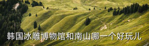 韓國冰雕博物館和南山哪一個(gè)好玩兒