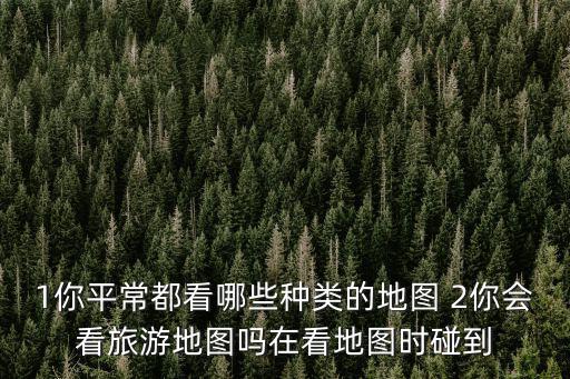 1你平常都看哪些種類的地圖 2你會看旅游地圖嗎在看地圖時碰到