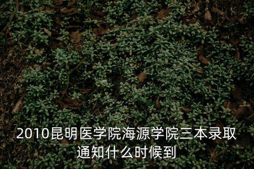 三本錄取時間，2010昆明醫學院海源學院三本錄取通知什么時候到