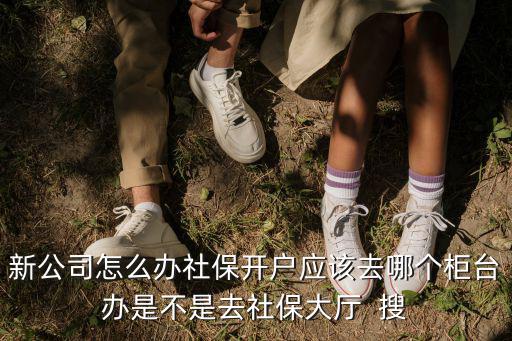 新公司怎么辦社保開戶應該去哪個柜臺辦是不是去社保大廳  搜
