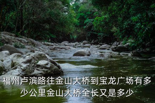 福州盧濱路往金山大橋到寶龍廣場有多少公里金山大橋全長又是多少