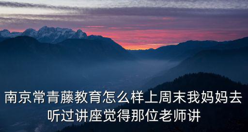 南京常青藤教育怎么樣上周末我媽媽去聽過講座覺得那位老師講
