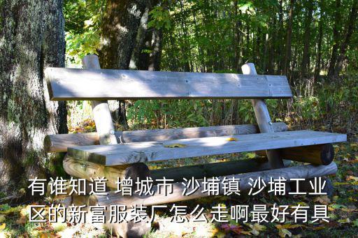 沙埔鎮(zhèn)，有誰知道 增城市 沙埔鎮(zhèn) 沙埔工業(yè)區(qū)的新富服裝廠怎么走啊最好有具