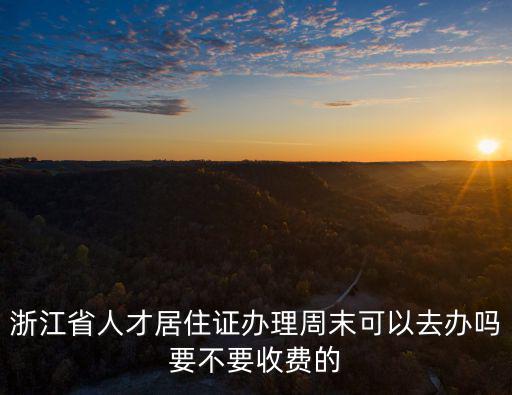 浙江省人才居住證辦理周末可以去辦嗎要不要收費的