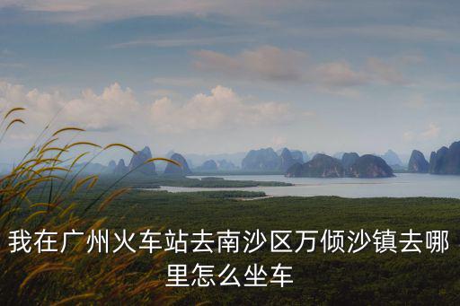 我在廣州火車站去南沙區(qū)萬傾沙鎮(zhèn)去哪里怎么坐車