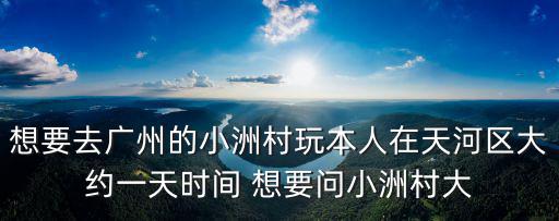 廣州小洲村，想要去廣州的小洲村玩本人在天河區大約一天時間 想要問小洲村大