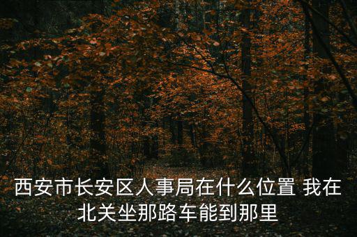 西安市人事局，西安市長安區人事局在什么位置 我在北關坐那路車能到那里