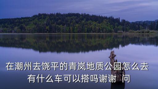 在潮州去饒平的青嵐地質(zhì)公園怎么去 有什么車可以搭嗎謝謝  問