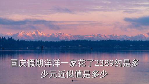 國慶假期洋洋一家花了2389約是多少元近似值是多少