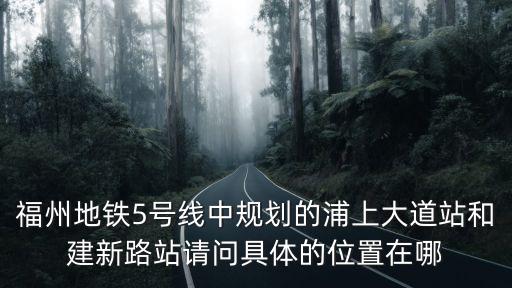 福州地鐵5號線中規劃的浦上大道站和建新路站請問具體的位置在哪