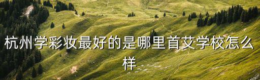 杭州彩妝，杭州學彩妝最好的是哪里首艾學校怎么樣
