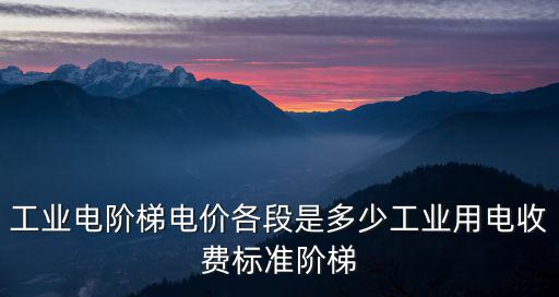 工業電階梯電價各段是多少工業用電收費標準階梯