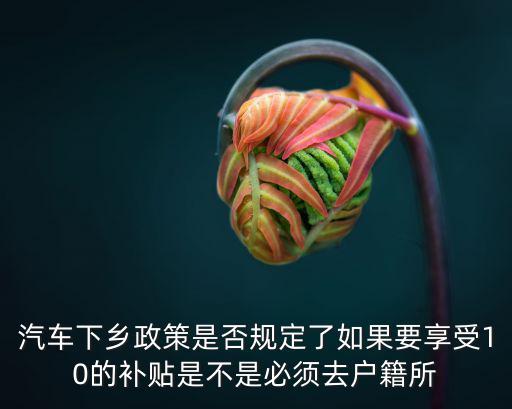 汽車下鄉政策是否規定了如果要享受10的補貼是不是必須去戶籍所