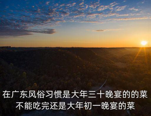 在廣東風俗習慣是大年三十晚宴的的菜不能吃完還是大年初一晚宴的菜