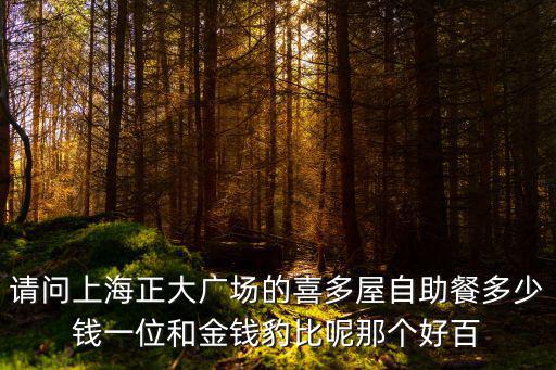 請問上海正大廣場的喜多屋自助餐多少錢一位和金錢豹比呢那個好百