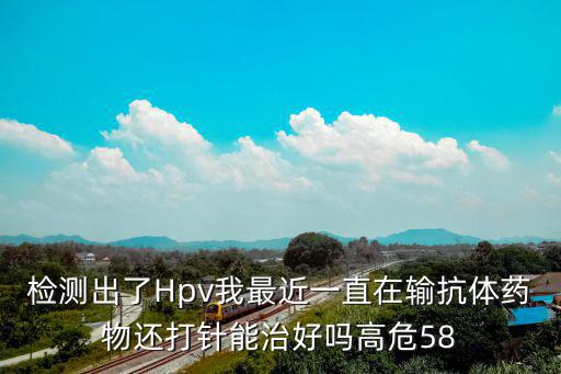 檢測出了Hpv我最近一直在輸抗體藥物還打針能治好嗎高危58