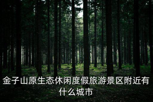 金子山原生態(tài)休閑度假旅游景區(qū)附近有什么城市