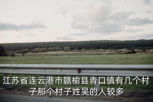 江蘇省連云港市贛榆縣青口鎮(zhèn)有幾個村子那個村子姓吳的人較多