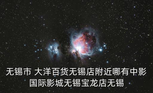 無錫市 大洋百貨無錫店附近哪有中影國際影城無錫寶龍店無錫