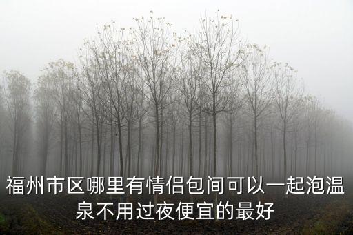 福州市區哪里有情侶包間可以一起泡溫泉不用過夜便宜的最好