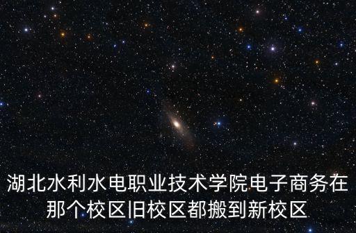 湖北水利水電職業技術學院電子商務在那個校區舊校區都搬到新校區