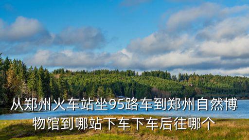 從鄭州火車站坐95路車到鄭州自然博物館到哪站下車下車后往哪個
