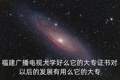 福建廣播電視大學(xué)好么它的大專證書(shū)對(duì)以后的發(fā)展有用么它的大專