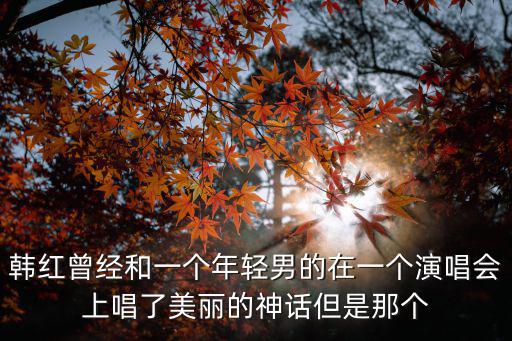 韓紅曾經和一個年輕男的在一個演唱會上唱了美麗的神話但是那個