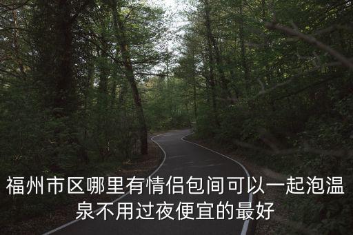 福州市區哪里有情侶包間可以一起泡溫泉不用過夜便宜的最好