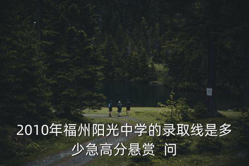 2010年福州陽光中學的錄取線是多少急高分懸賞  問