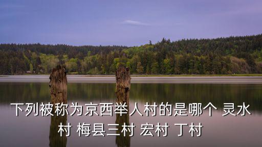 下列被稱為京西舉人村的是哪個 靈水村 梅縣三村 宏村 丁村